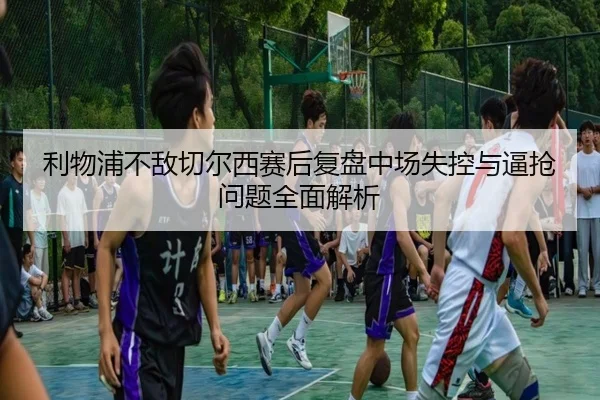 利物浦不敌切尔西赛后复盘中场失控与逼抢问题全面解析