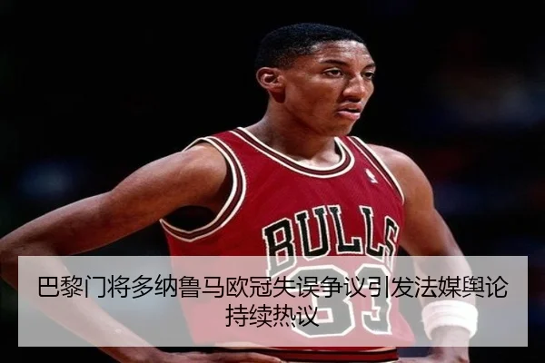 巴黎门将多纳鲁马欧冠失误争议引发法媒舆论持续热议