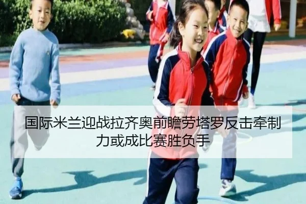 国际米兰迎战拉齐奥前瞻劳塔罗反击牵制力或成比赛胜负手