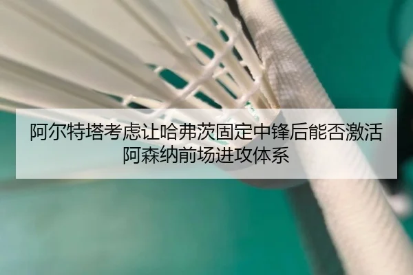 阿尔特塔考虑让哈弗茨固定中锋后能否激活阿森纳前场进攻体系