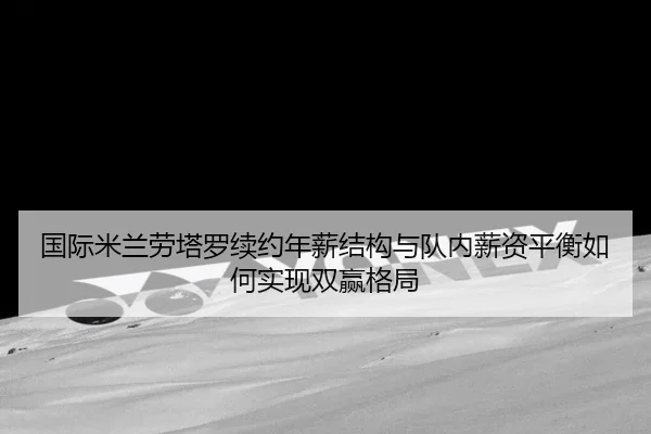 国际米兰劳塔罗续约年薪结构与队内薪资平衡如何实现双赢格局