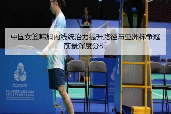 中国女篮韩旭内线统治力提升路径与亚洲杯争冠前景深度分析